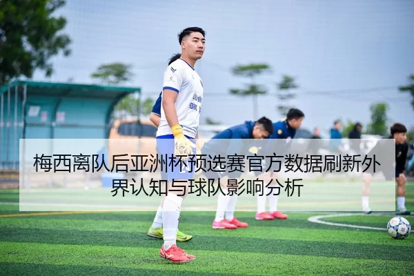梅西离队后亚洲杯预选赛官方数据刷新外界认知与球队影响分析