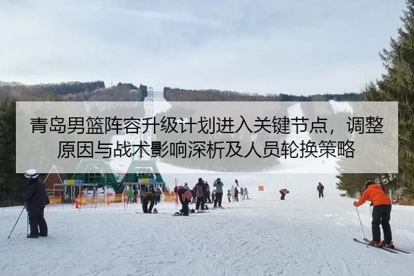 青岛男篮阵容升级计划进入关键节点，调整原因与战术影响深析及人员轮换策略